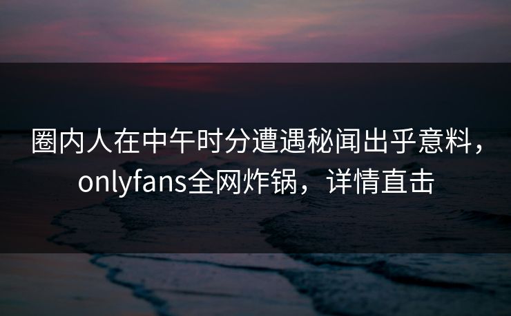 圈内人在中午时分遭遇秘闻出乎意料,onlyfans全网炸锅,详情直击