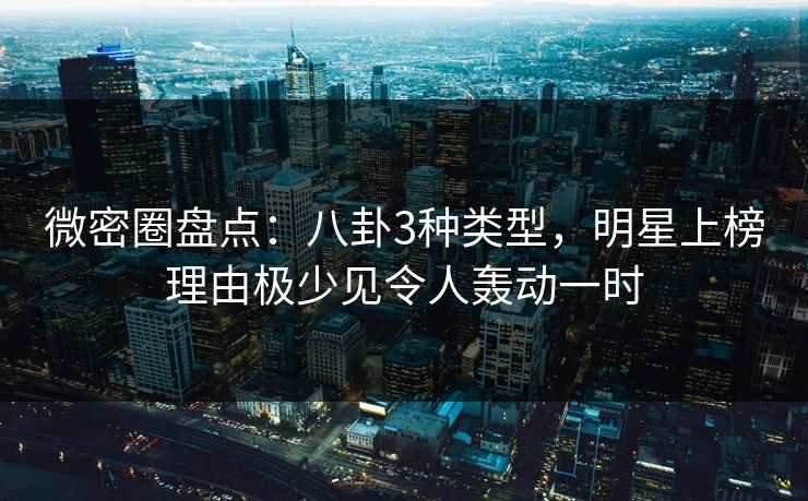 微密圈盘点：八卦3种类型，明星上榜理由极少见令人轰动一时