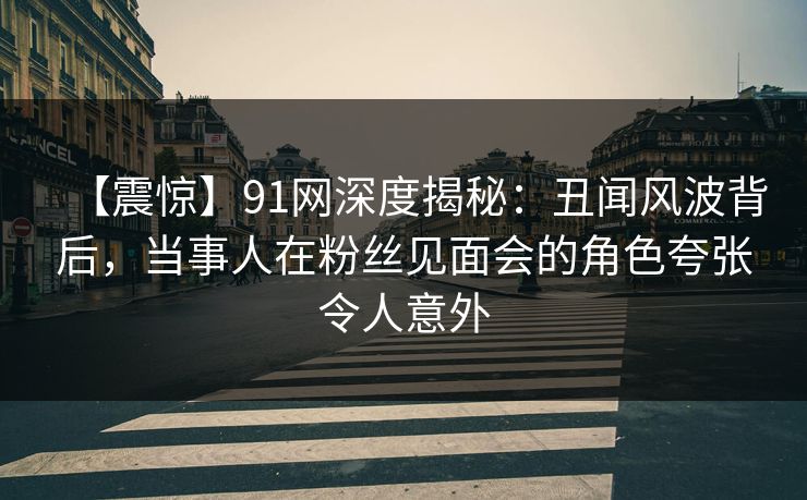 【震惊】91网深度揭秘：丑闻风波背后，当事人在粉丝见面会的角色夸张令人意外