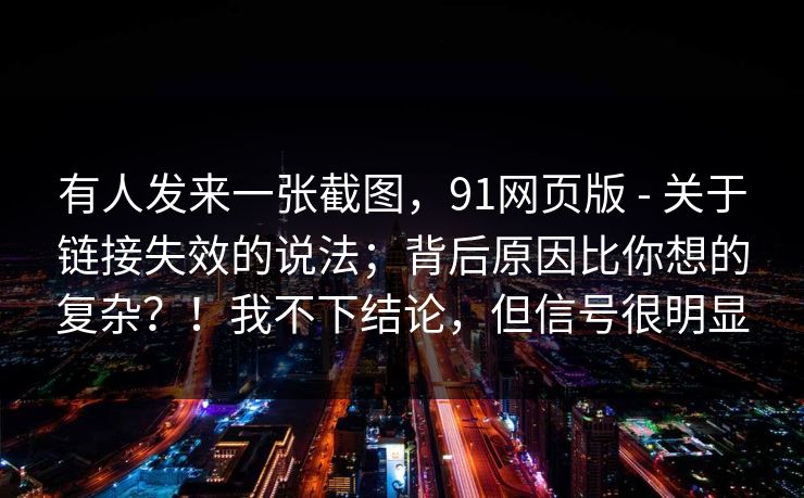 有人发来一张截图，91网页版 - 关于链接失效的说法；背后原因比你想的复杂？！我不下结论，但信号很明显